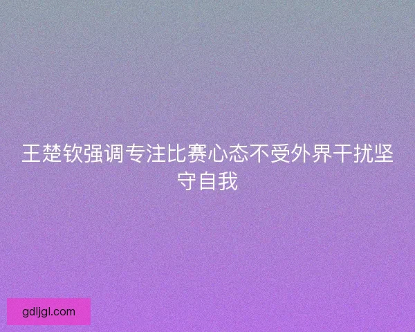 王楚钦强调专注比赛心态不受外界干扰坚守自我