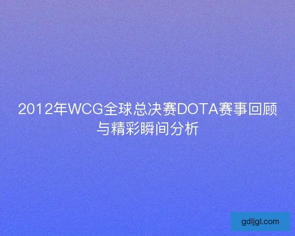 2012年WCG全球总决赛DOTA赛事回顾与精彩瞬间分析