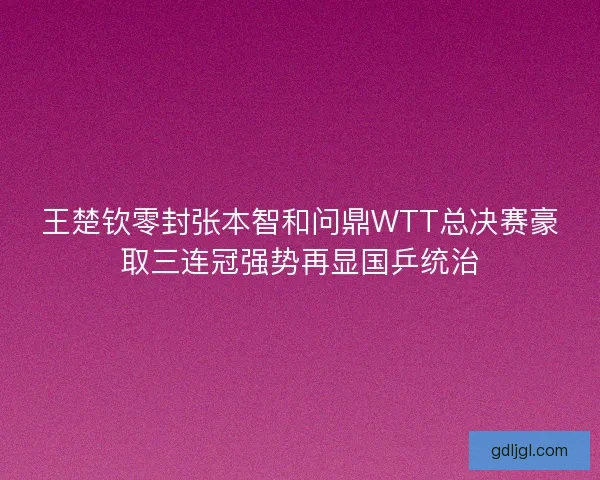 王楚钦零封张本智和问鼎WTT总决赛豪取三连冠强势再显国乒统治
