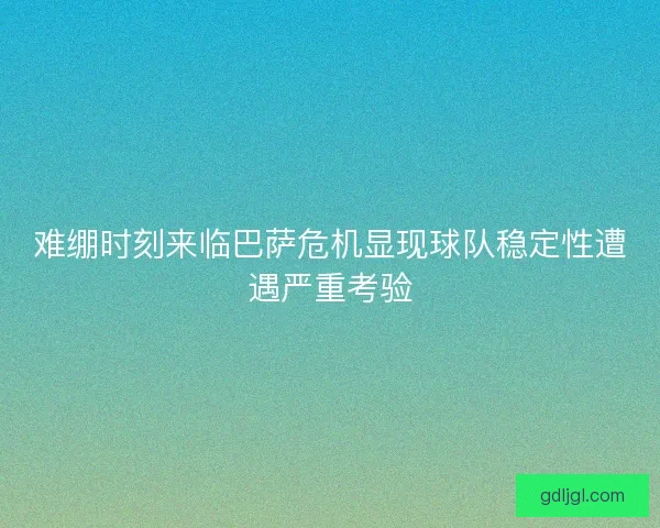 难绷时刻来临巴萨危机显现球队稳定性遭遇严重考验