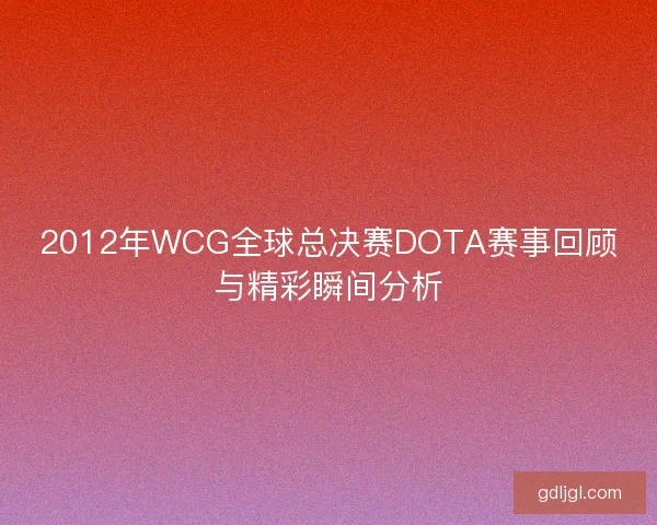 2012年WCG全球总决赛DOTA赛事回顾与精彩瞬间分析