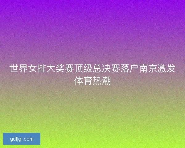 世界女排大奖赛顶级总决赛落户南京激发体育热潮